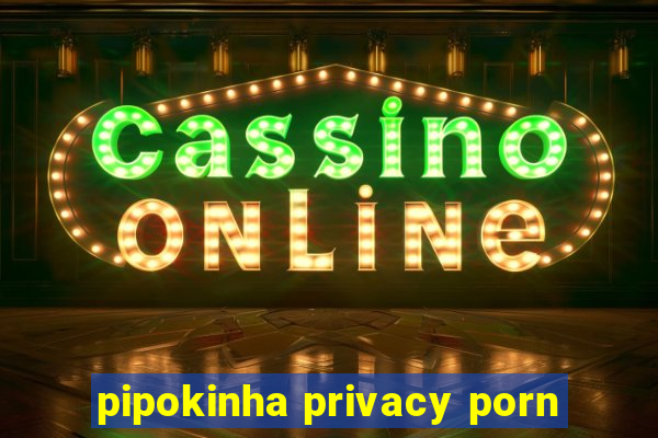 pipokinha privacy porn